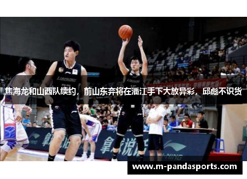 焦海龙和山西队续约，前山东弃将在潘江手下大放异彩，邱彪不识货